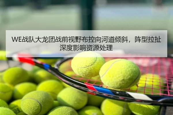 WE战队大龙团战前视野布控向河道倾斜，阵型拉扯深度影响资源处理